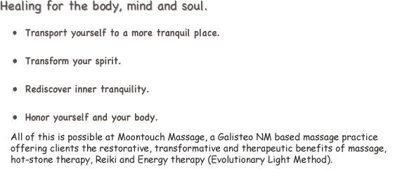 Healing for the body, mind and soul.

•	Transport yourself to a more tranquil place.

•	Transform your spirit.

•	Rediscover inner tranquility.

•	Honor yourself and your body.

All of this is possible at Moontouch Massage, a New Mexico based massage practice offering clients the restorative, transforming and therapeutic benefits of massage, hot stone therapy and Reiki.

